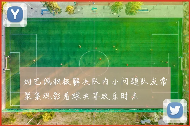 姆巴佩积极解决队内小问题队友常聚集观影看球共享欢乐时光