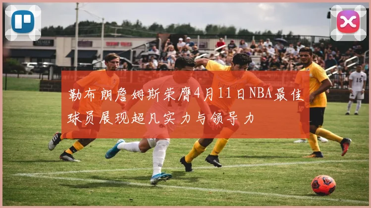 勒布朗詹姆斯荣膺4月11日NBA最佳球员展现超凡实力与领导力