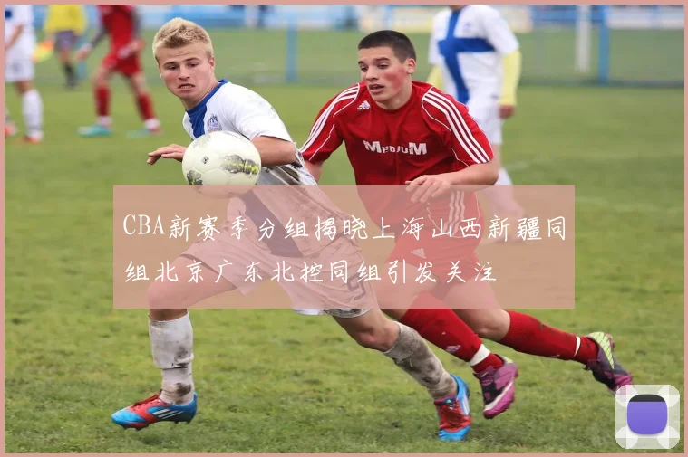 CBA新赛季分组揭晓上海山西新疆同组北京广东北控同组引发关注