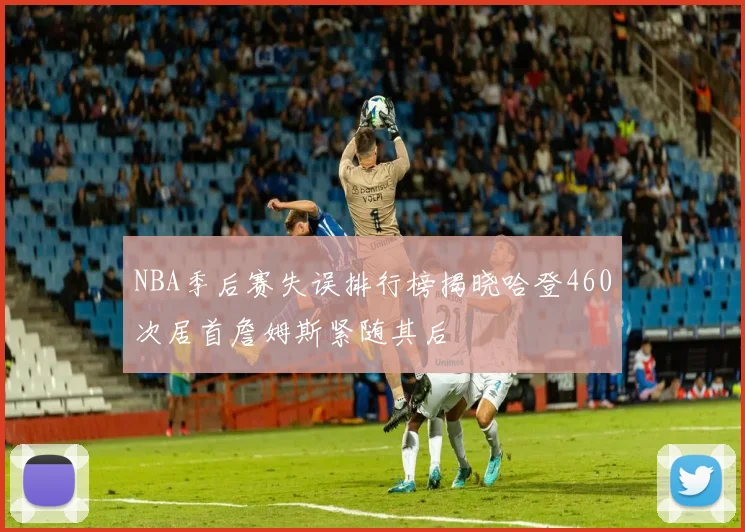 NBA季后赛失误排行榜揭晓哈登460次居首詹姆斯紧随其后