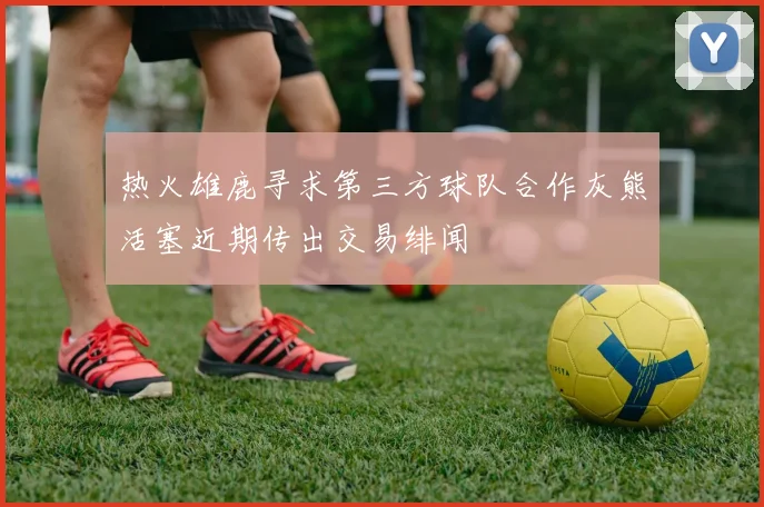 热火雄鹿寻求第三方球队合作灰熊活塞近期传出交易绯闻