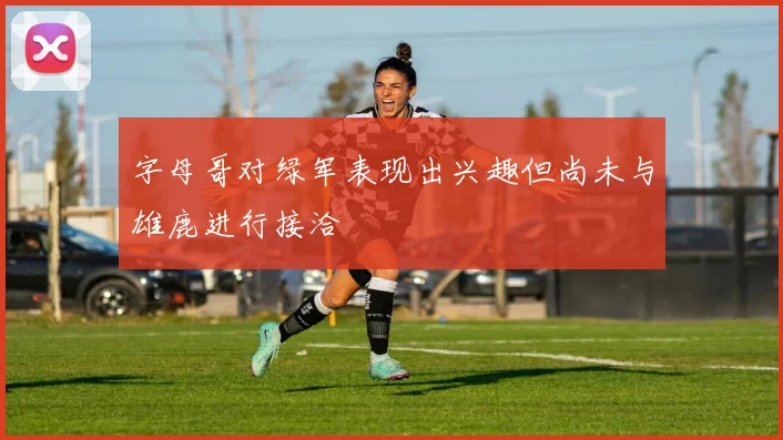 字母哥对绿军表现出兴趣但尚未与雄鹿进行接洽