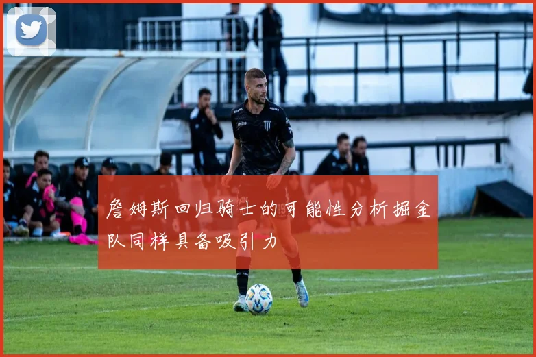 詹姆斯回归骑士的可能性分析掘金队同样具备吸引力
