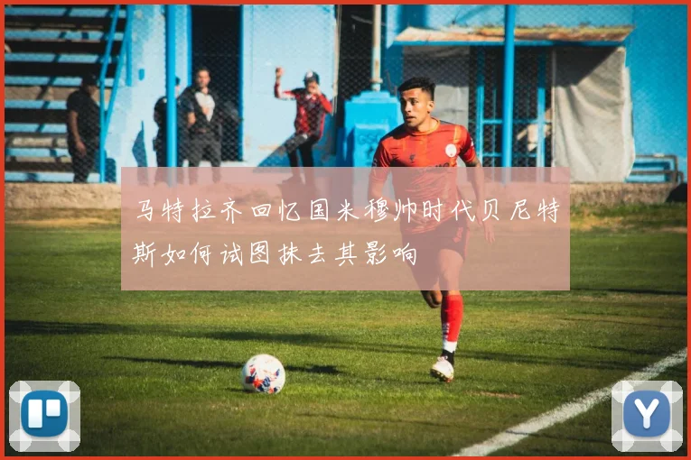 马特拉齐回忆国米穆帅时代贝尼特斯如何试图抹去其影响