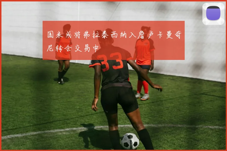 国米或将弗拉泰西纳入詹卢卡曼奇尼转会交易中