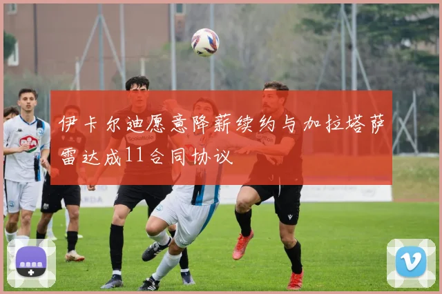 伊卡尔迪愿意降薪续约与加拉塔萨雷达成11合同协议