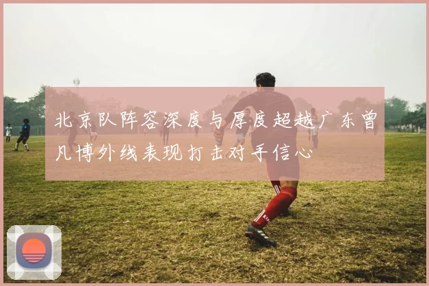北京队阵容深度与厚度超越广东曾凡博外线表现打击对手信心