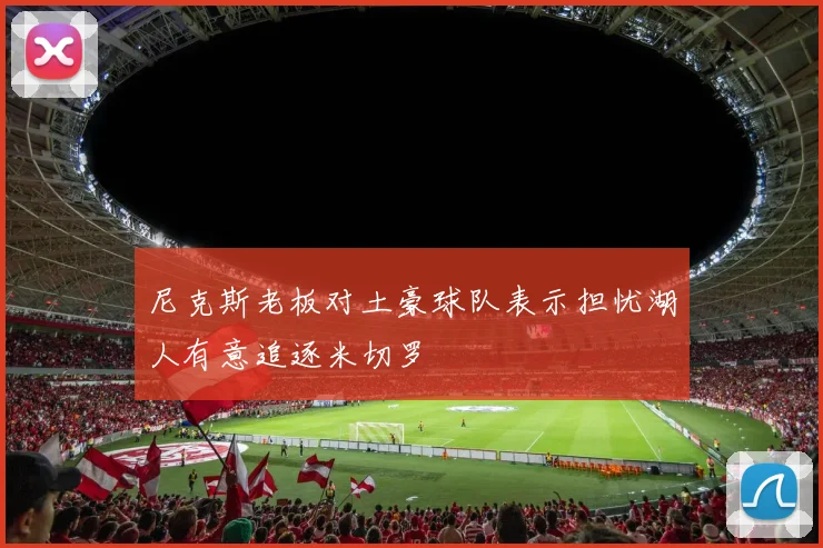 尼克斯老板对土豪球队表示担忧湖人有意追逐米切罗