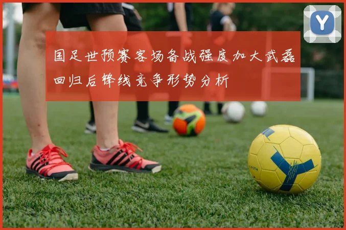 国足世预赛客场备战强度加大武磊回归后锋线竞争形势分析