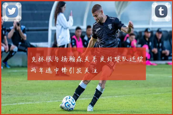 克林根与杨瀚森关系良好球队连续两年选中锋引发关注