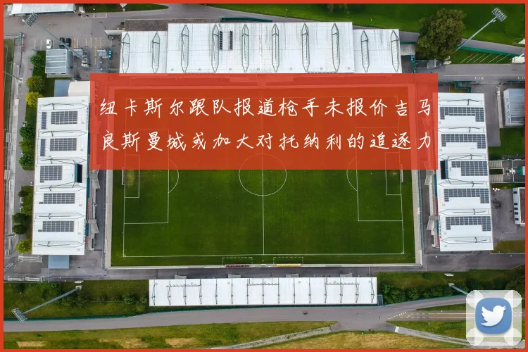纽卡斯尔跟队报道枪手未报价吉马良斯曼城或加大对托纳利的追逐力度