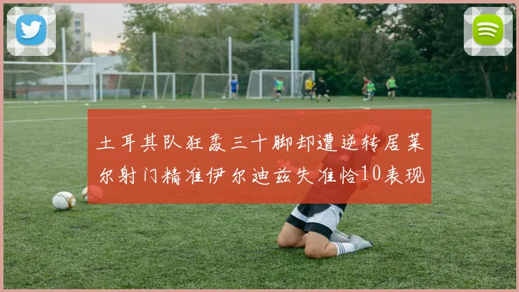 土耳其队狂轰三十脚却遭逆转居莱尔射门精准伊尔迪兹失准恰10表现平平