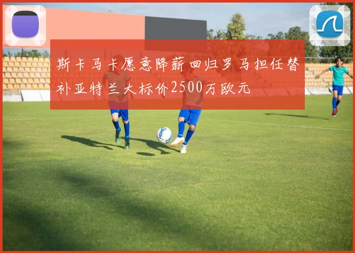 斯卡马卡愿意降薪回归罗马担任替补亚特兰大标价2500万欧元