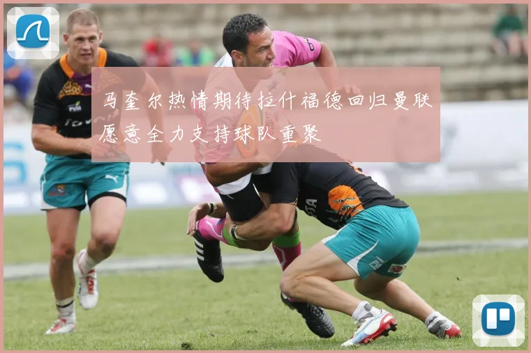 马奎尔热情期待拉什福德回归曼联愿意全力支持球队重聚
