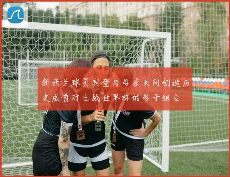 新西兰球员宾登与母亲共同创造历史成首对出战世界杯的母子组合