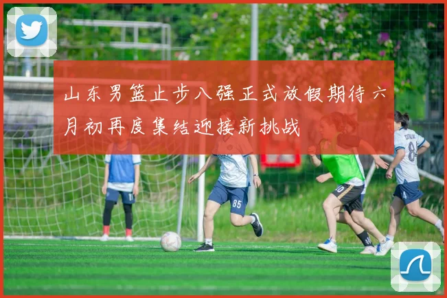 山东男篮止步八强正式放假期待六月初再度集结迎接新挑战