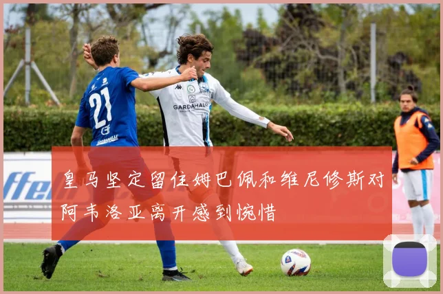 皇马坚定留住姆巴佩和维尼修斯对阿韦洛亚离开感到惋惜