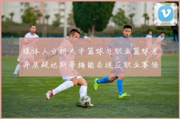 媒体人分析大学篮球与职业篮球差异质疑达斯蒂梅能否适应职业赛场