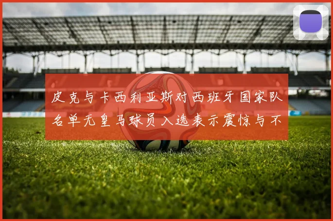 皮克与卡西利亚斯对西班牙国家队名单无皇马球员入选表示震惊与不解